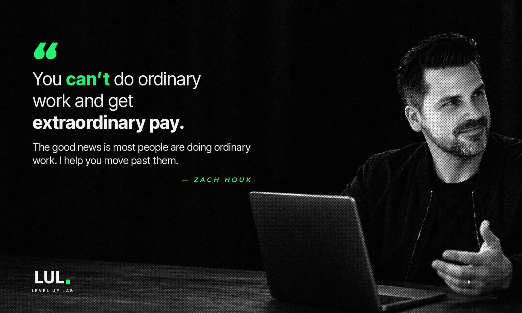“You can’t do ordinary work and get extraordinary pay. The good news is most people are doing ordinary work. I help you move past them.” — Zach Houk